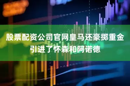 股票配资公司官网皇马还豪掷重金引进了怀森和阿诺德
