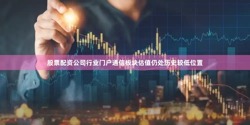 股票配资公司行业门户通信板块估值仍处历史较低位置