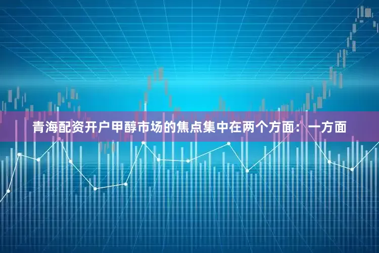 青海配资开户甲醇市场的焦点集中在两个方面：一方面