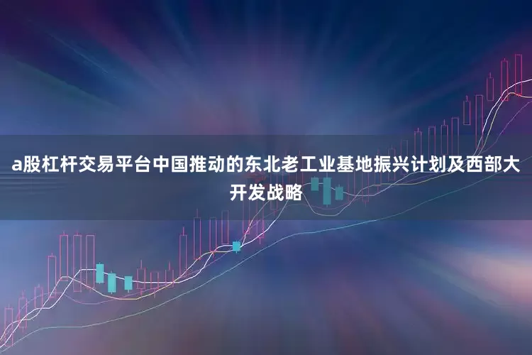 a股杠杆交易平台中国推动的东北老工业基地振兴计划及西部大开发战略