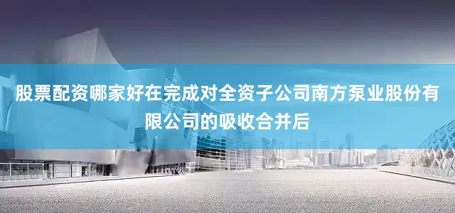 股票配资哪家好在完成对全资子公司南方泵业股份有限公司的吸收合并后
