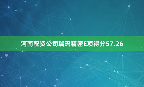 河南配资公司瑞玛精密E项得分57.26