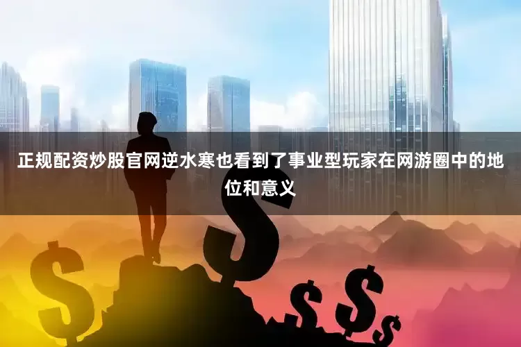 正规配资炒股官网逆水寒也看到了事业型玩家在网游圈中的地位和意义