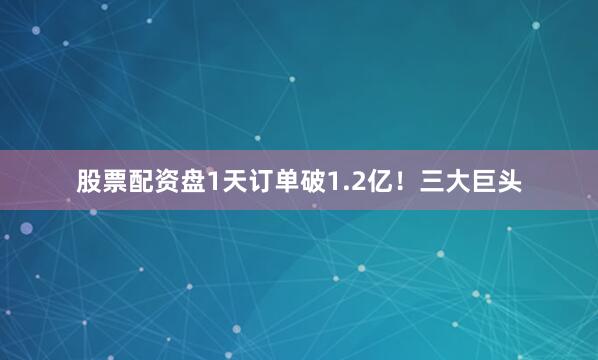 股票配资盘1天订单破1.2亿！三大巨头