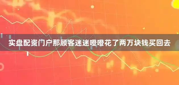 实盘配资门户那顾客迷迷噔噔花了两万块钱买回去