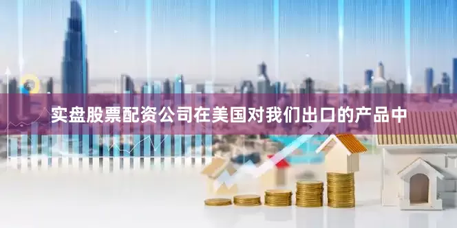 实盘股票配资公司在美国对我们出口的产品中