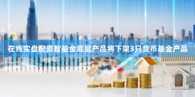 在线实盘配资智能金底层产品将下架3只货币基金产品