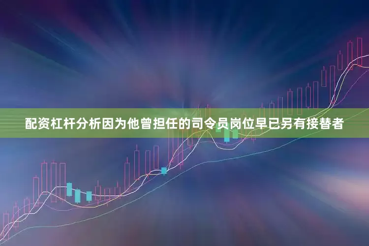 配资杠杆分析因为他曾担任的司令员岗位早已另有接替者