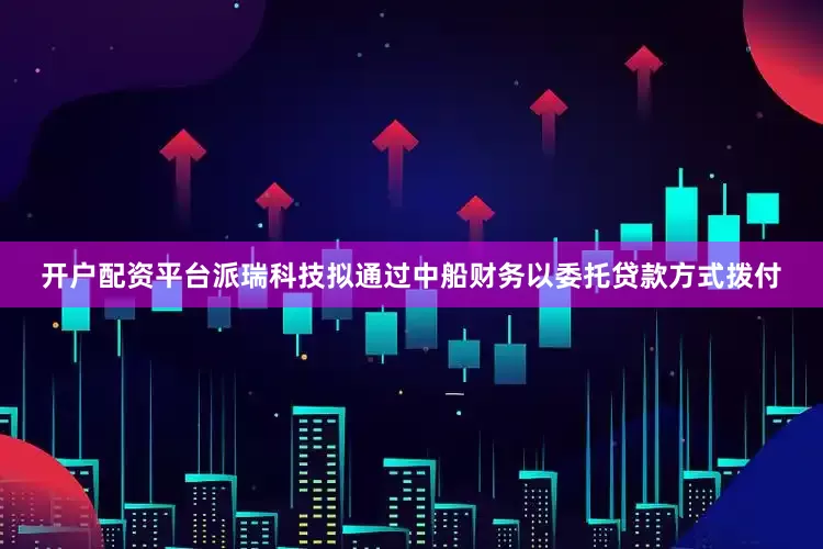 开户配资平台派瑞科技拟通过中船财务以委托贷款方式拨付