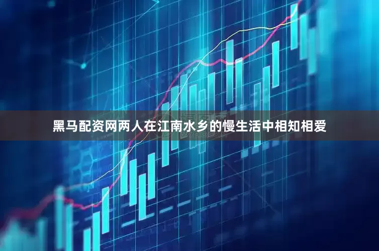 黑马配资网两人在江南水乡的慢生活中相知相爱