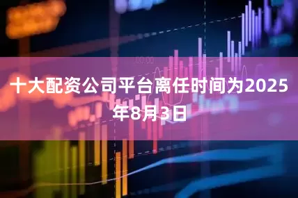 十大配资公司平台离任时间为2025年8月3日