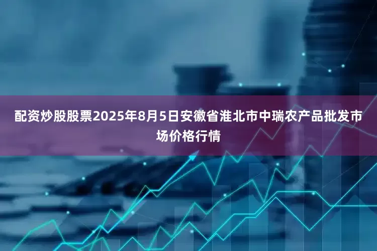 配资炒股股票2025年8月5日安徽省淮北市中瑞农产品批发市场价格行情