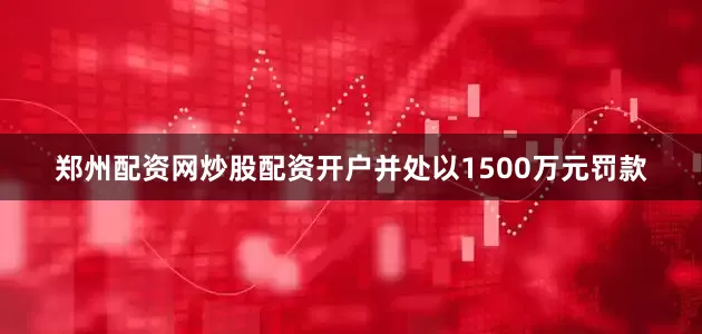 郑州配资网炒股配资开户并处以1500万元罚款