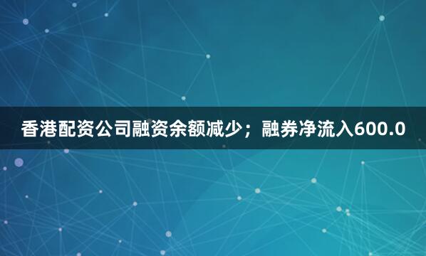 香港配资公司融资余额减少；融券净流入600.0