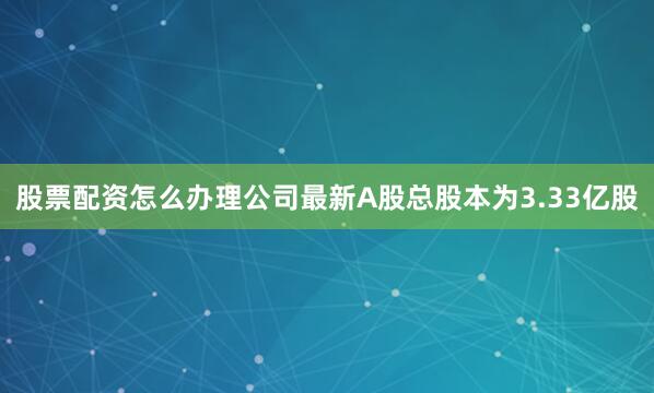 股票配资怎么办理公司最新A股总股本为3.33亿股
