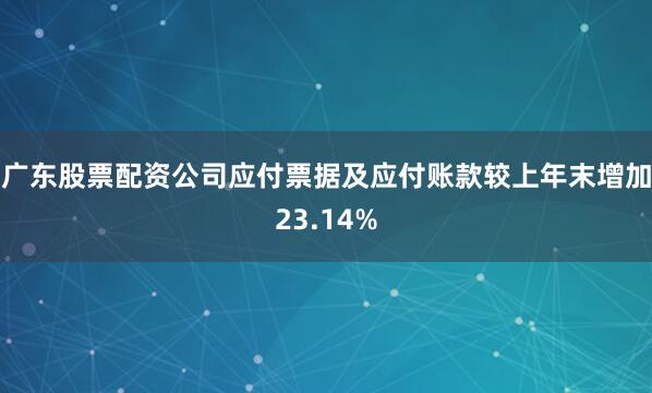 广东股票配资公司应付票据及应付账款较上年末增加23.14%