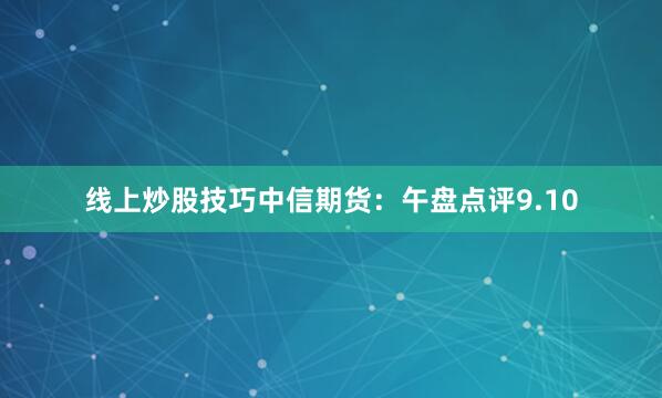 线上炒股技巧中信期货：午盘点评9.10