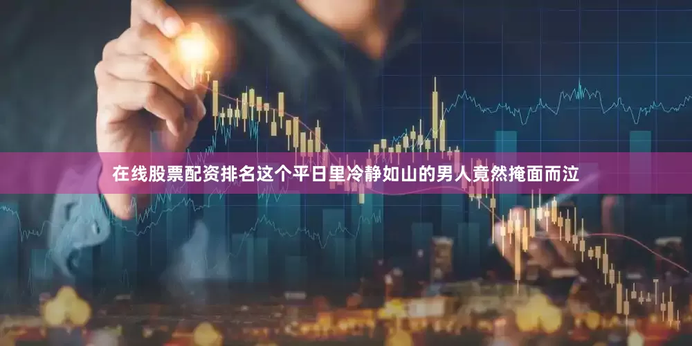 在线股票配资排名这个平日里冷静如山的男人竟然掩面而泣