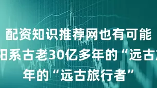 配资知识推荐网也有可能是比太阳系古老30亿多年的“远古旅行者”