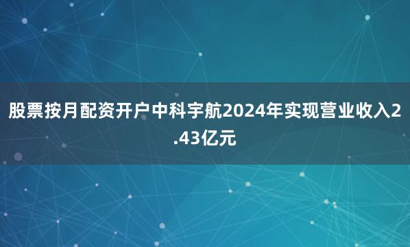 股票按月配资开户中科宇航2024年实现营业收入2.43亿元